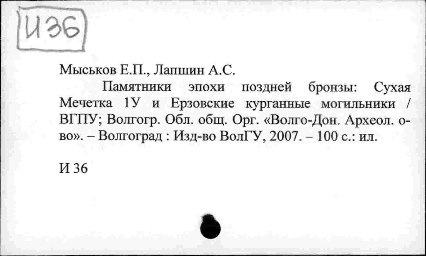 ﻿iîil!)
Мыськов Е.П., Лапшин А.С.
Памятники эпохи поздней бронзы: Сухая Мечетка 1У и Ерзовские курганные могильники / ВГПУ; Волгогр. Обл. общ. Орг. «Волго-Дон. Археол. о-во». - Волгоград : Изд-во ВолГУ, 2007. - 100 с.: ил.
И 36